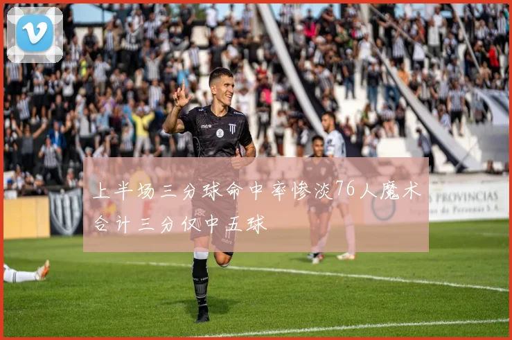 上半场三分球命中率惨淡76人魔术合计三分仅中五球