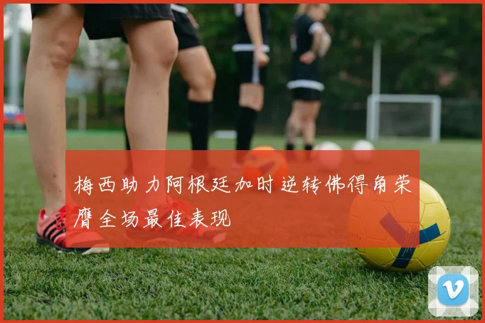梅西助力阿根廷加时逆转佛得角荣膺全场最佳表现