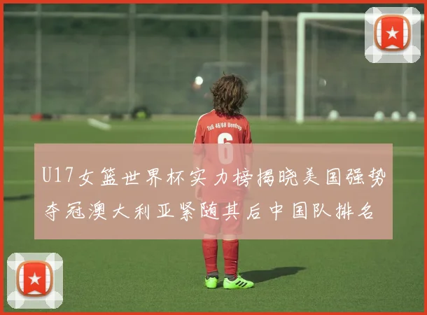U17女篮世界杯实力榜揭晓美国强势夺冠澳大利亚紧随其后中国队排名第十
