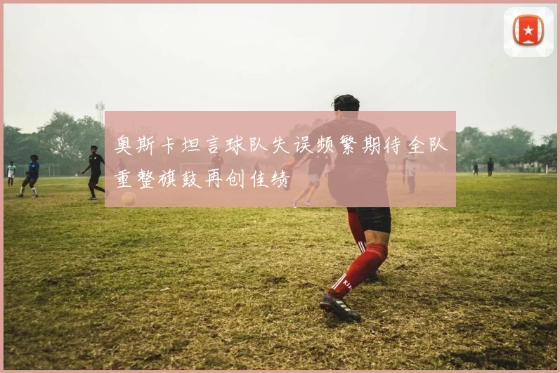 奥斯卡坦言球队失误频繁期待全队重整旗鼓再创佳绩