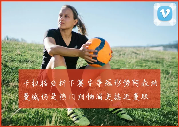 卡拉格分析下赛季争冠形势阿森纳曼城仍是热门利物浦更接近曼联