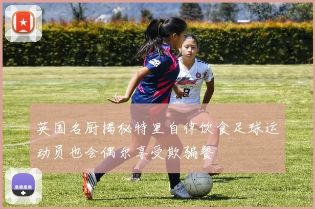 英国名厨揭秘特里自律饮食足球运动员也会偶尔享受欺骗餐