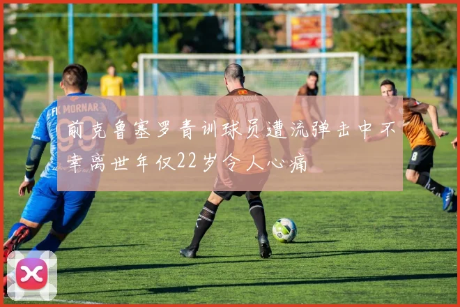 前克鲁塞罗青训球员遭流弹击中不幸离世年仅22岁令人心痛