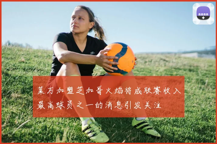 莱万加盟芝加哥火焰将成联赛收入最高球员之一的消息引发关注