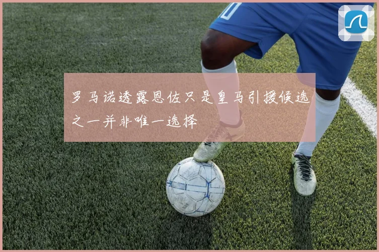 罗马诺透露恩佐只是皇马引援候选之一并非唯一选择