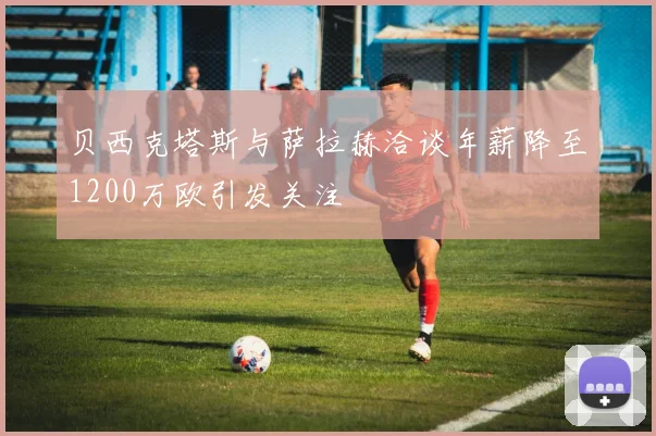 贝西克塔斯与萨拉赫洽谈年薪降至1200万欧引发关注