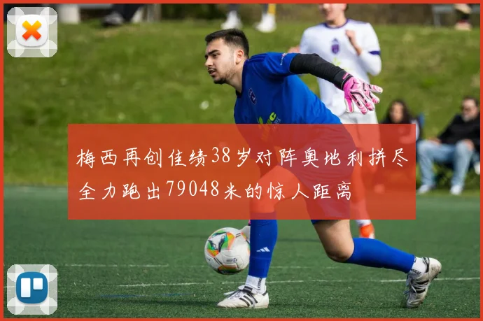 梅西再创佳绩38岁对阵奥地利拼尽全力跑出79048米的惊人距离