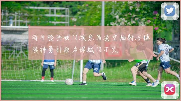 海牛险些破门埃朱马凌空抽射方镜淇神勇扑救力保城门不失