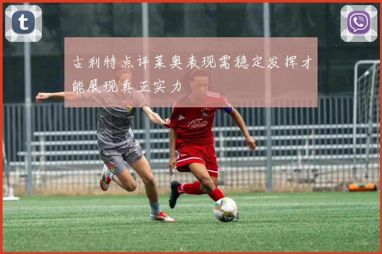 古利特点评莱奥表现需稳定发挥才能展现真正实力