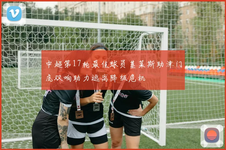 中超第17轮最佳球员基莱斯助津门虎双响助力逃离降级危机