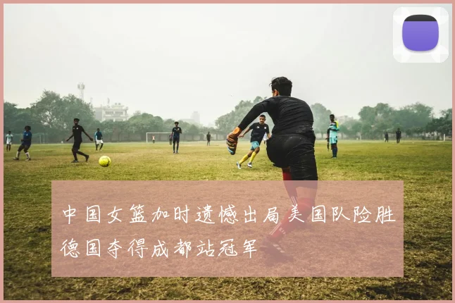中国女篮加时遗憾出局美国队险胜德国夺得成都站冠军