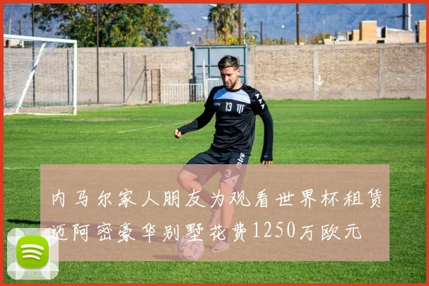 内马尔家人朋友为观看世界杯租赁迈阿密豪华别墅花费1250万欧元