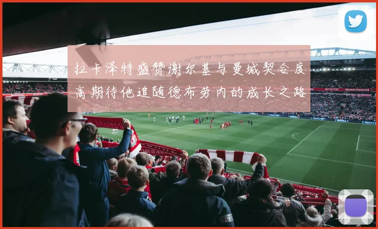 拉卡泽特盛赞谢尔基与曼城契合度高期待他追随德布劳内的成长之路