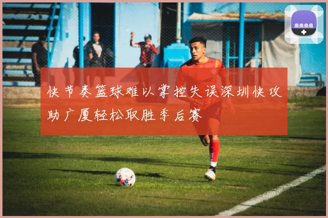 快节奏篮球难以掌控失误深圳快攻助广厦轻松取胜季后赛