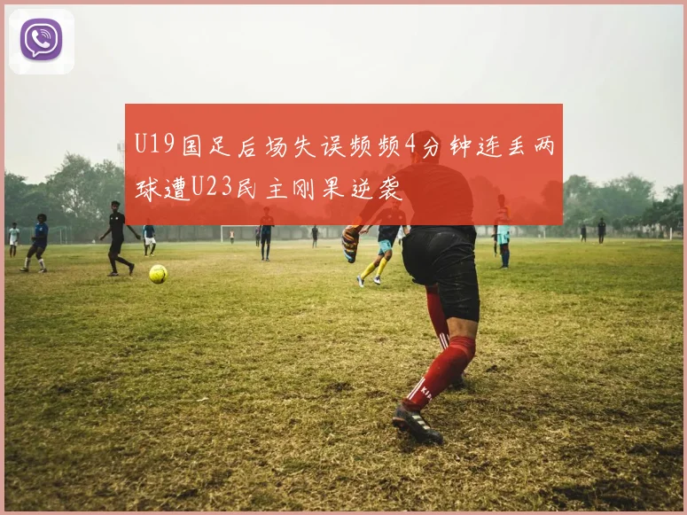 U19国足后场失误频频4分钟连丢两球遭U23民主刚果逆袭