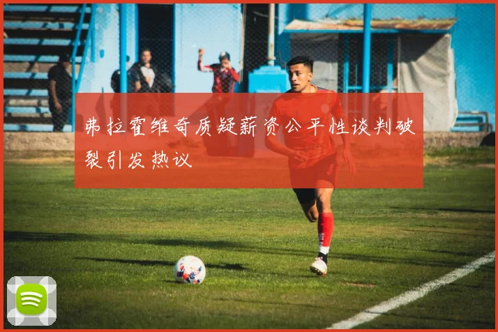弗拉霍维奇质疑薪资公平性谈判破裂引发热议