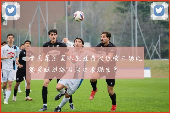 登贝莱法国队生涯首次连续三场比赛贡献进球与助攻表现出色