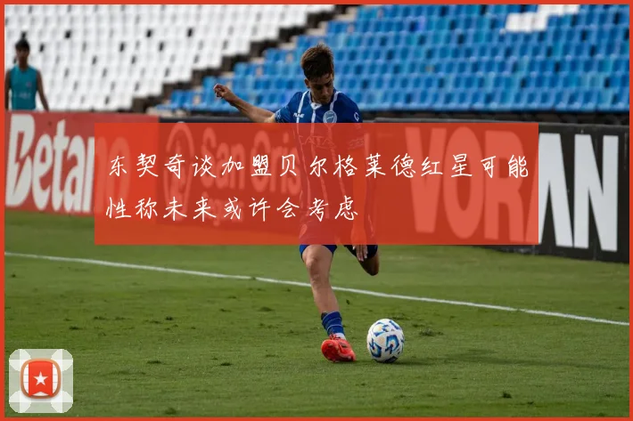 东契奇谈加盟贝尔格莱德红星可能性称未来或许会考虑
