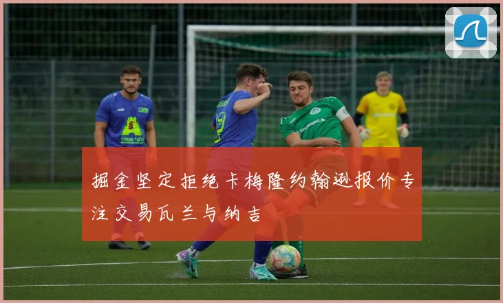 掘金坚定拒绝卡梅隆约翰逊报价专注交易瓦兰与纳吉