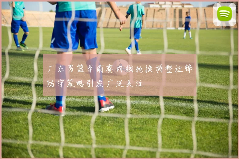 广东男篮季前赛内线轮换调整杜锋防守策略引发广泛关注