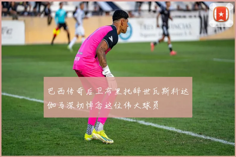 巴西传奇后卫布里托辞世瓦斯科达伽马深切悼念这位伟大球员