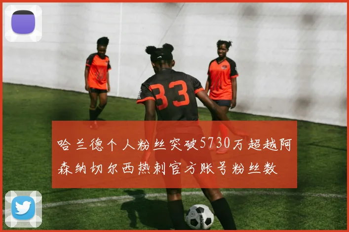 哈兰德个人粉丝突破5730万超越阿森纳切尔西热刺官方账号粉丝数