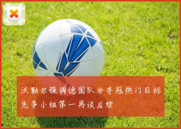 沃勒尔强调德国队非夺冠热门目标先争小组第一再谈后续