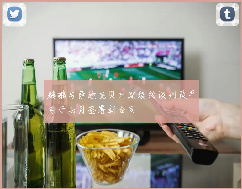 鹈鹕与萨迪克贝计划续约谈判最早可于七月签署新合同
