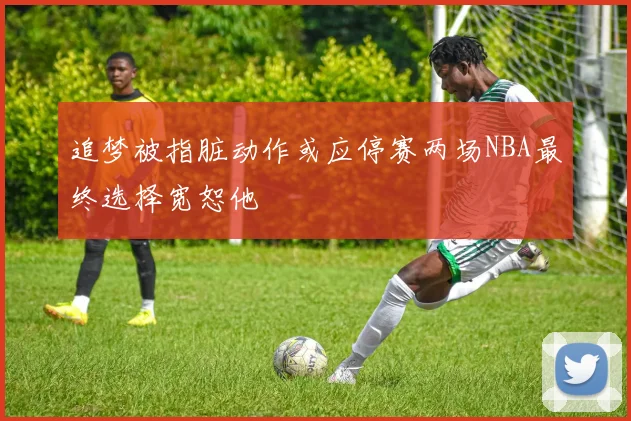 追梦被指脏动作或应停赛两场NBA最终选择宽恕他