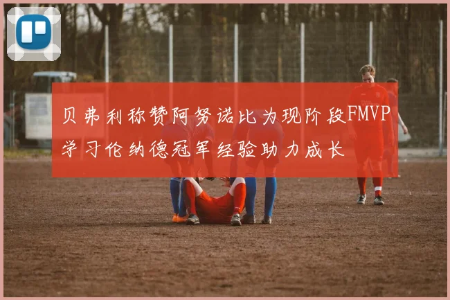 贝弗利称赞阿努诺比为现阶段FMVP学习伦纳德冠军经验助力成长